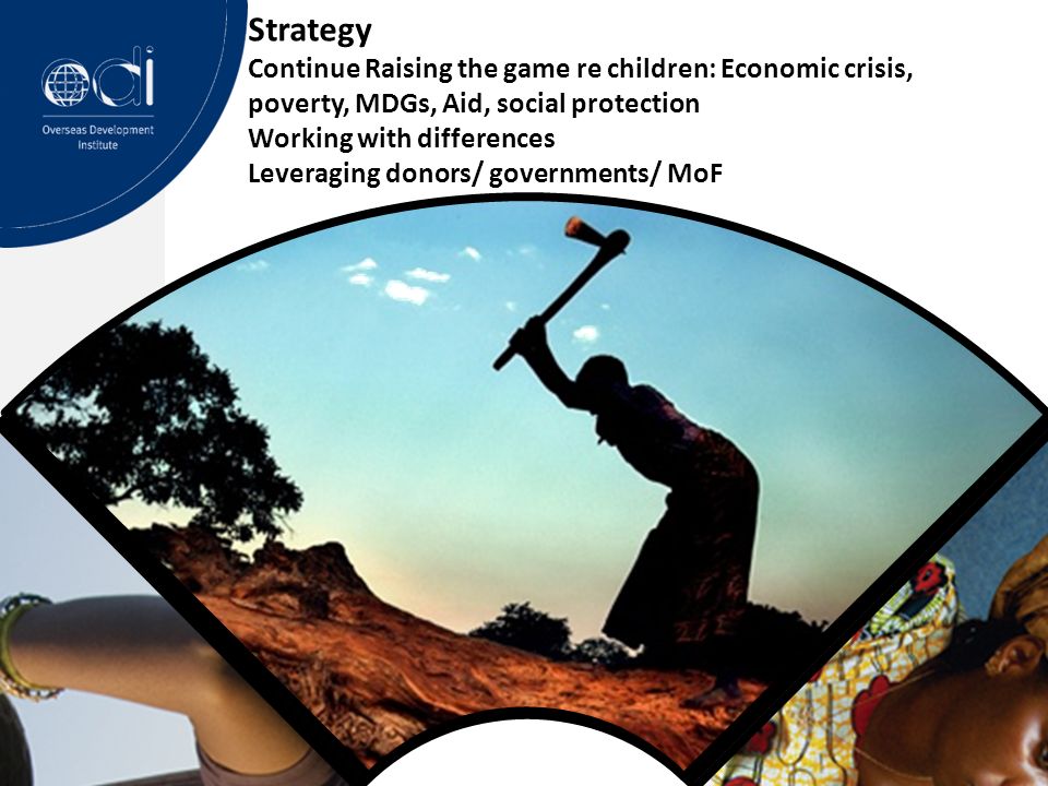 Strategy Continue Raising the game re children: Economic crisis, poverty, MDGs, Aid, social protection Working with differences Leveraging donors/ governments/ MoF