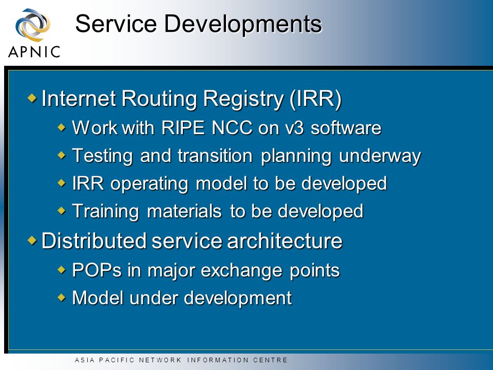 A S I A P A C I F I C N E T W O R K I N F O R M A T I O N C E N T R E Service Developments  Internet Routing Registry (IRR)  Work with RIPE NCC on v3 software  Testing and transition planning underway  IRR operating model to be developed  Training materials to be developed  Distributed service architecture  POPs in major exchange points  Model under development