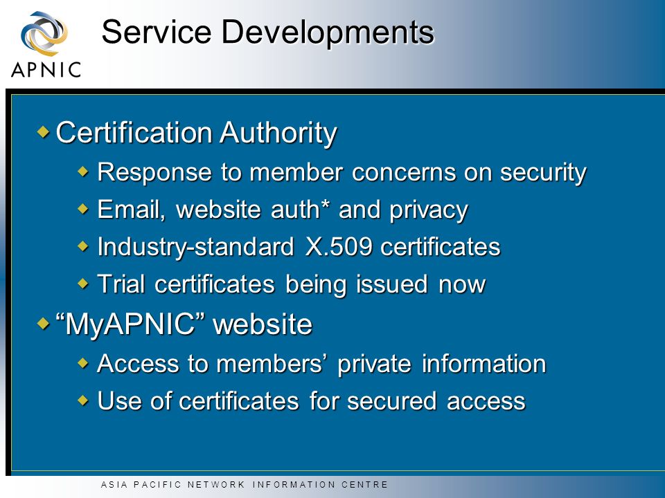 A S I A P A C I F I C N E T W O R K I N F O R M A T I O N C E N T R E Service Developments  Certification Authority  Response to member concerns on security   , website auth* and privacy  Industry-standard X.509 certificates  Trial certificates being issued now  MyAPNIC website  Access to members’ private information  Use of certificates for secured access