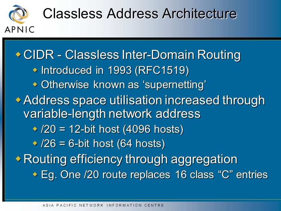 A S I A P A C I F I C N E T W O R K I N F O R M A T I O N C E N T R E Classless Address Architecture  CIDR - Classless Inter-Domain Routing  Introduced in 1993 (RFC1519)  Otherwise known as ‘supernetting’  Address space utilisation increased through variable-length network address  /20 = 12-bit host (4096 hosts)  /26 = 6-bit host (64 hosts)  Routing efficiency through aggregation  Eg.