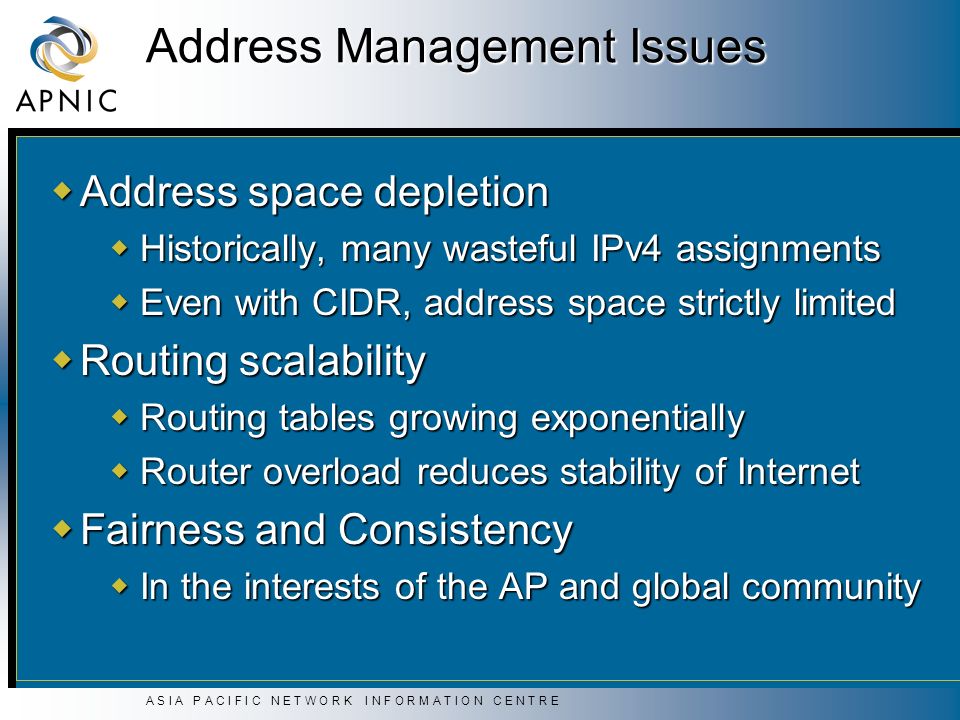 A S I A P A C I F I C N E T W O R K I N F O R M A T I O N C E N T R E Address Management Issues  Address space depletion  Historically, many wasteful IPv4 assignments  Even with CIDR, address space strictly limited  Routing scalability  Routing tables growing exponentially  Router overload reduces stability of Internet  Fairness and Consistency  In the interests of the AP and global community