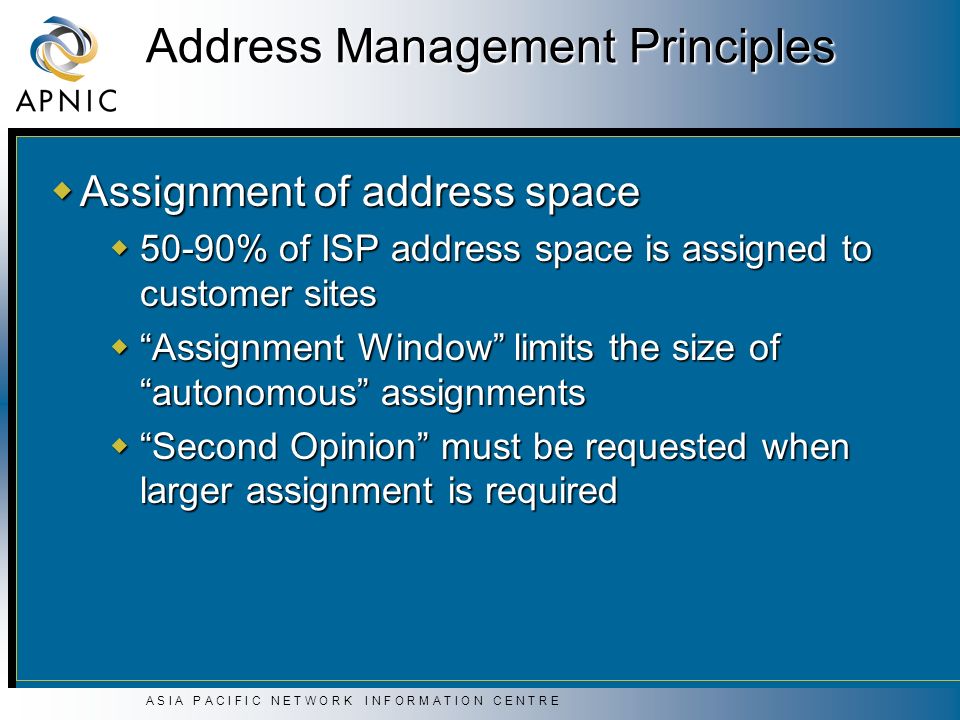A S I A P A C I F I C N E T W O R K I N F O R M A T I O N C E N T R E Address Management Principles  Assignment of address space  50-90% of ISP address space is assigned to customer sites  Assignment Window limits the size of autonomous assignments  Second Opinion must be requested when larger assignment is required