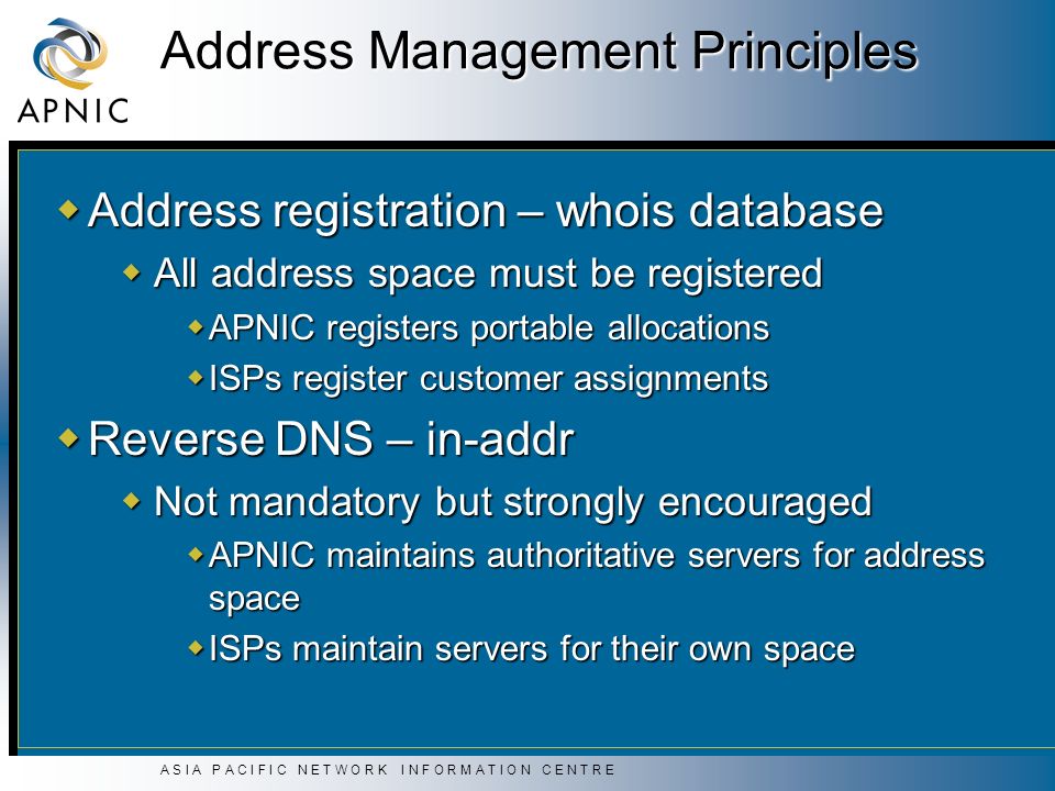 A S I A P A C I F I C N E T W O R K I N F O R M A T I O N C E N T R E Address Management Principles  Address registration – whois database  All address space must be registered  APNIC registers portable allocations  ISPs register customer assignments  Reverse DNS – in-addr  Not mandatory but strongly encouraged  APNIC maintains authoritative servers for address space  ISPs maintain servers for their own space