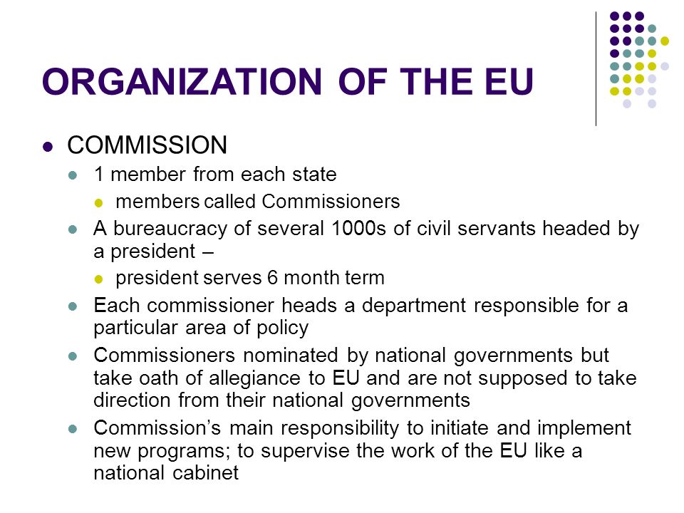 ORGANIZATION OF THE EU COMMISSION 1 member from each state members called Commissioners A bureaucracy of several 1000s of civil servants headed by a president – president serves 6 month term Each commissioner heads a department responsible for a particular area of policy Commissioners nominated by national governments but take oath of allegiance to EU and are not supposed to take direction from their national governments Commission’s main responsibility to initiate and implement new programs; to supervise the work of the EU like a national cabinet