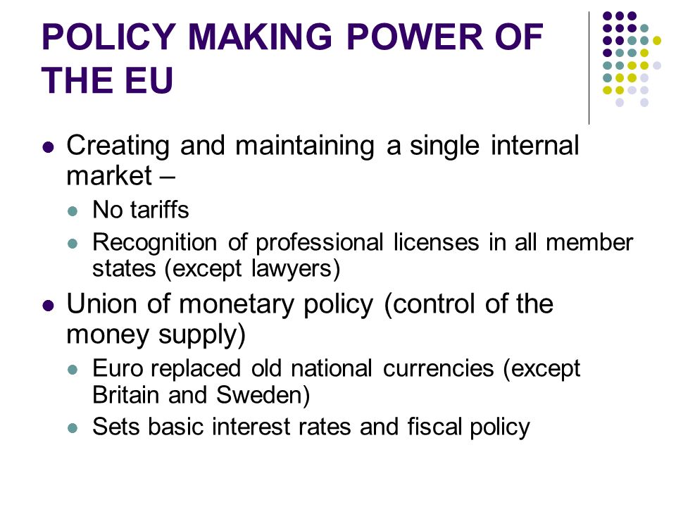 POLICY MAKING POWER OF THE EU Creating and maintaining a single internal market – No tariffs Recognition of professional licenses in all member states (except lawyers) Union of monetary policy (control of the money supply) Euro replaced old national currencies (except Britain and Sweden) Sets basic interest rates and fiscal policy
