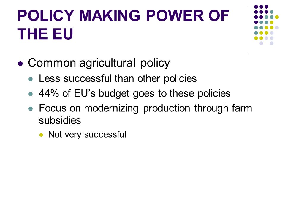 POLICY MAKING POWER OF THE EU Common agricultural policy Less successful than other policies 44% of EU’s budget goes to these policies Focus on modernizing production through farm subsidies Not very successful