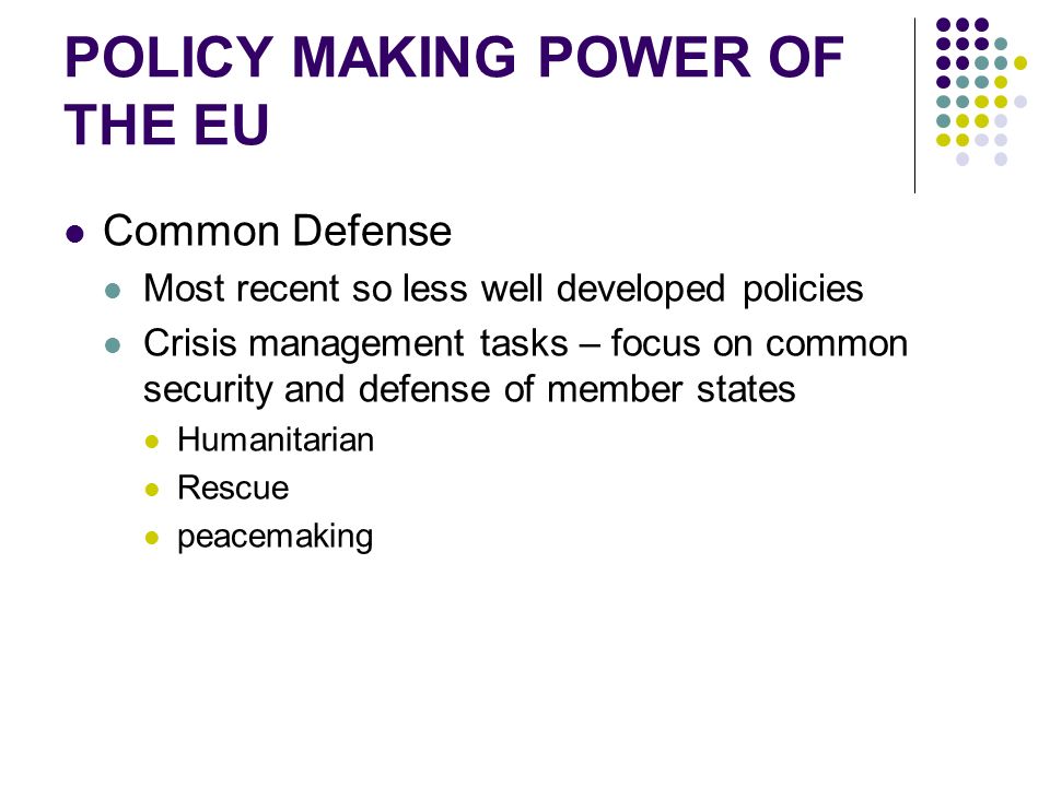 POLICY MAKING POWER OF THE EU Common Defense Most recent so less well developed policies Crisis management tasks – focus on common security and defense of member states Humanitarian Rescue peacemaking