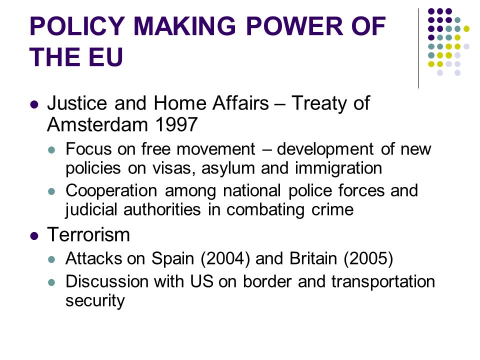 POLICY MAKING POWER OF THE EU Justice and Home Affairs – Treaty of Amsterdam 1997 Focus on free movement – development of new policies on visas, asylum and immigration Cooperation among national police forces and judicial authorities in combating crime Terrorism Attacks on Spain (2004) and Britain (2005) Discussion with US on border and transportation security