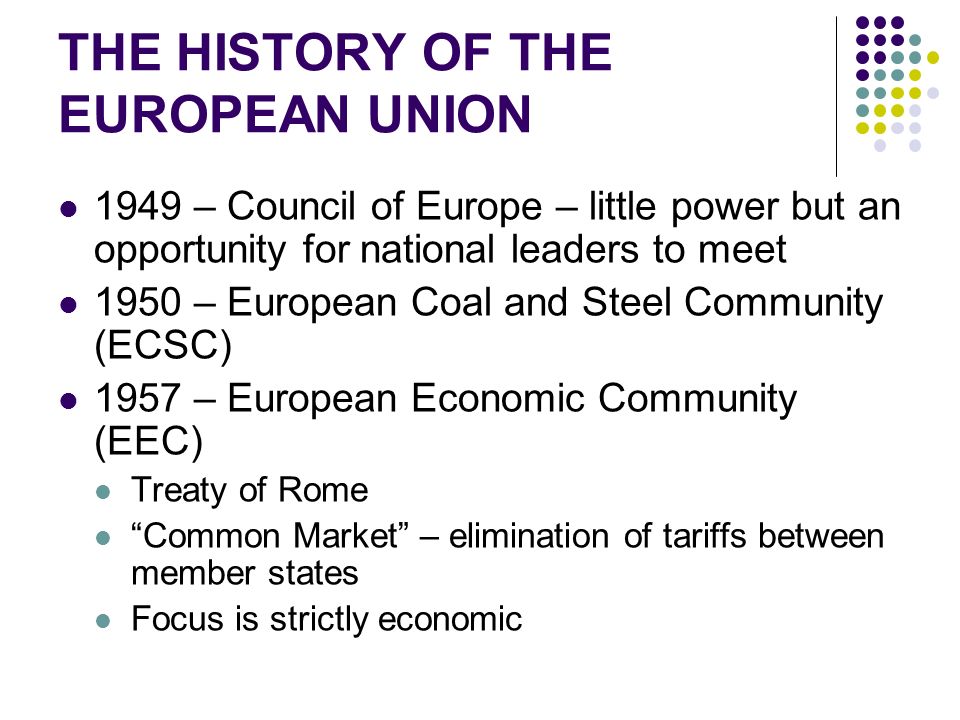 THE HISTORY OF THE EUROPEAN UNION 1949 – Council of Europe – little power but an opportunity for national leaders to meet 1950 – European Coal and Steel Community (ECSC) 1957 – European Economic Community (EEC) Treaty of Rome Common Market – elimination of tariffs between member states Focus is strictly economic