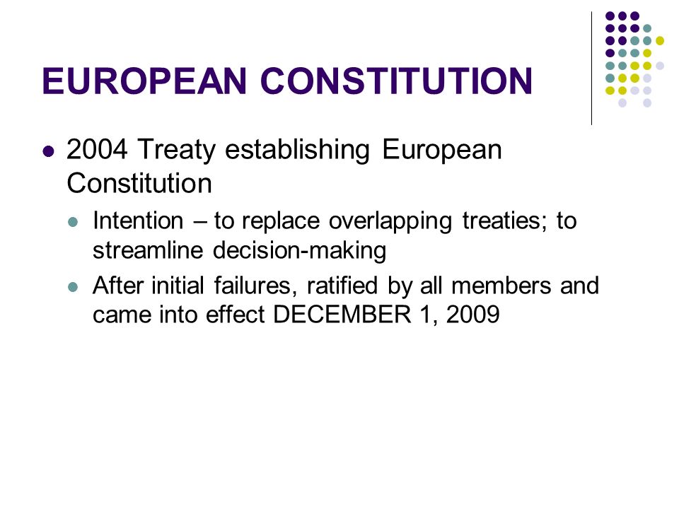 EUROPEAN CONSTITUTION 2004 Treaty establishing European Constitution Intention – to replace overlapping treaties; to streamline decision-making After initial failures, ratified by all members and came into effect DECEMBER 1, 2009