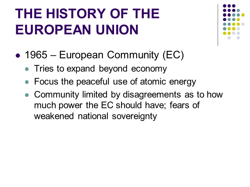 THE HISTORY OF THE EUROPEAN UNION 1965 – European Community (EC) Tries to expand beyond economy Focus the peaceful use of atomic energy Community limited by disagreements as to how much power the EC should have; fears of weakened national sovereignty