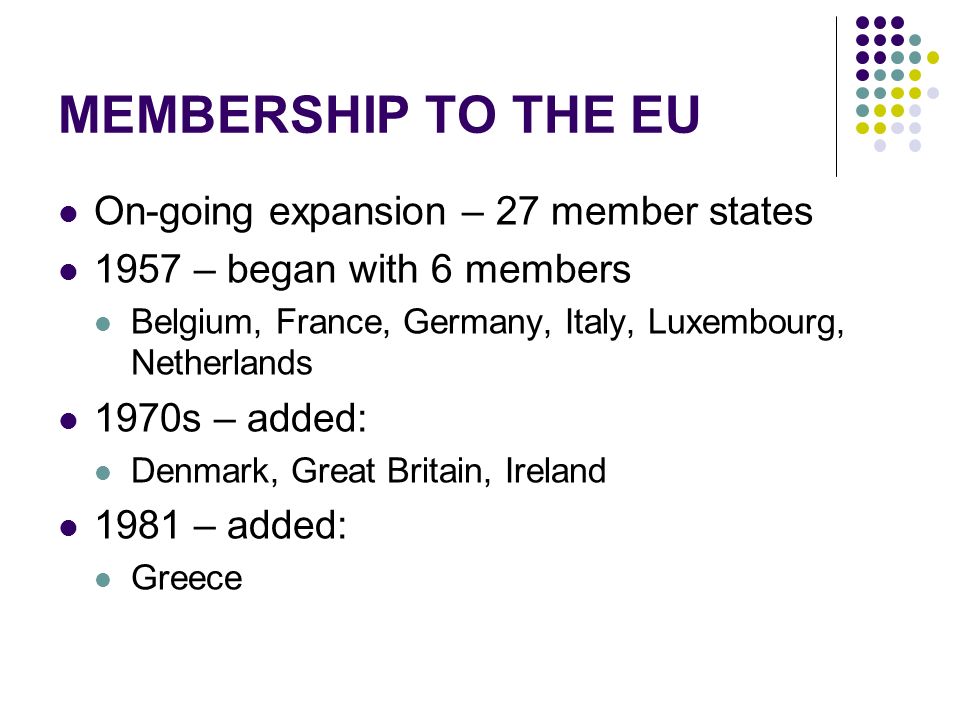 MEMBERSHIP TO THE EU On-going expansion – 27 member states 1957 – began with 6 members Belgium, France, Germany, Italy, Luxembourg, Netherlands 1970s – added: Denmark, Great Britain, Ireland 1981 – added: Greece