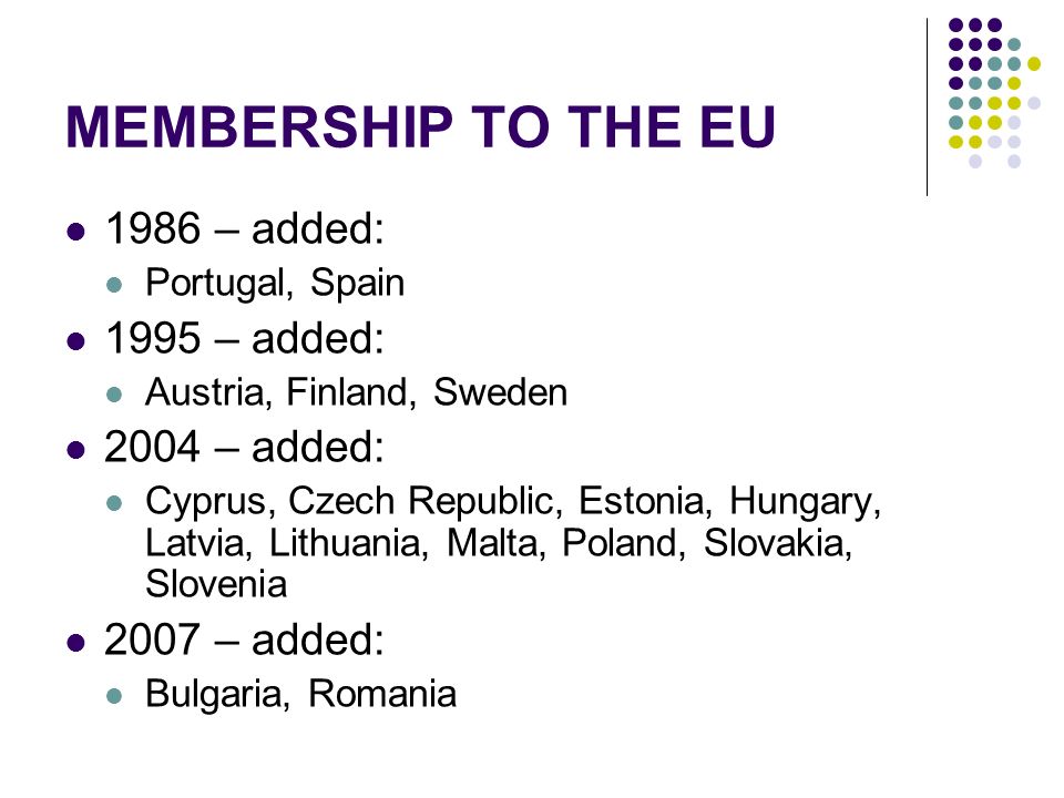 MEMBERSHIP TO THE EU 1986 – added: Portugal, Spain 1995 – added: Austria, Finland, Sweden 2004 – added: Cyprus, Czech Republic, Estonia, Hungary, Latvia, Lithuania, Malta, Poland, Slovakia, Slovenia 2007 – added: Bulgaria, Romania