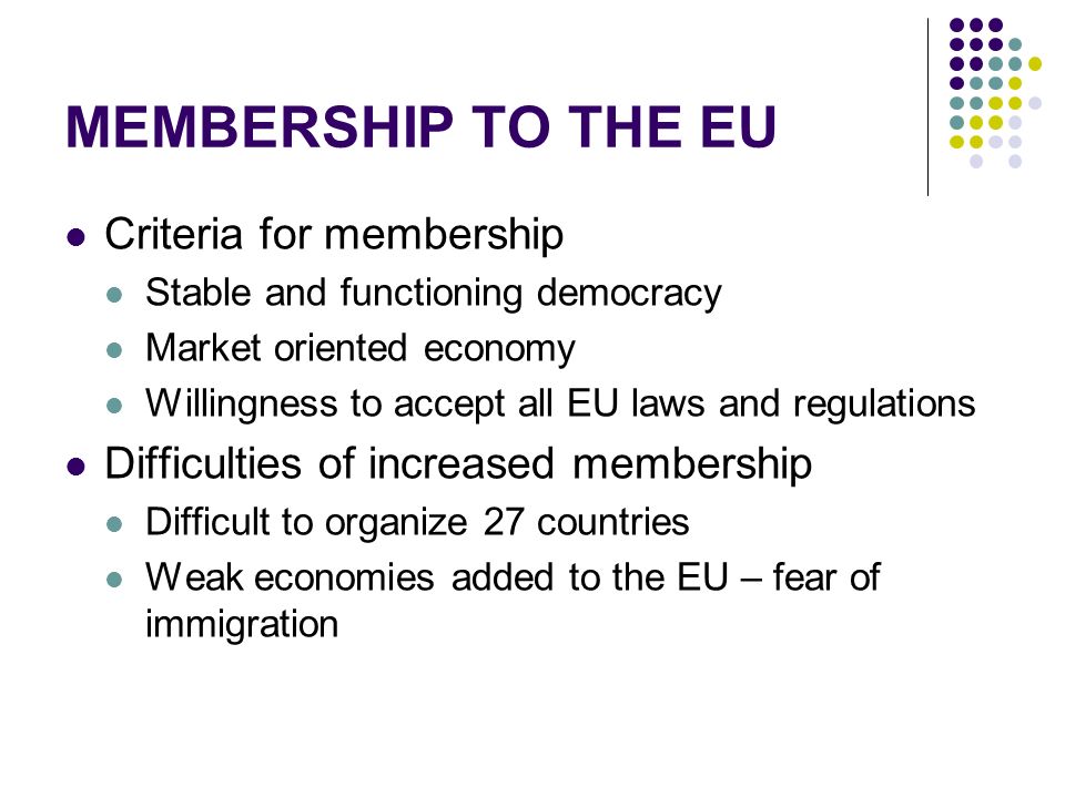 MEMBERSHIP TO THE EU Criteria for membership Stable and functioning democracy Market oriented economy Willingness to accept all EU laws and regulations Difficulties of increased membership Difficult to organize 27 countries Weak economies added to the EU – fear of immigration