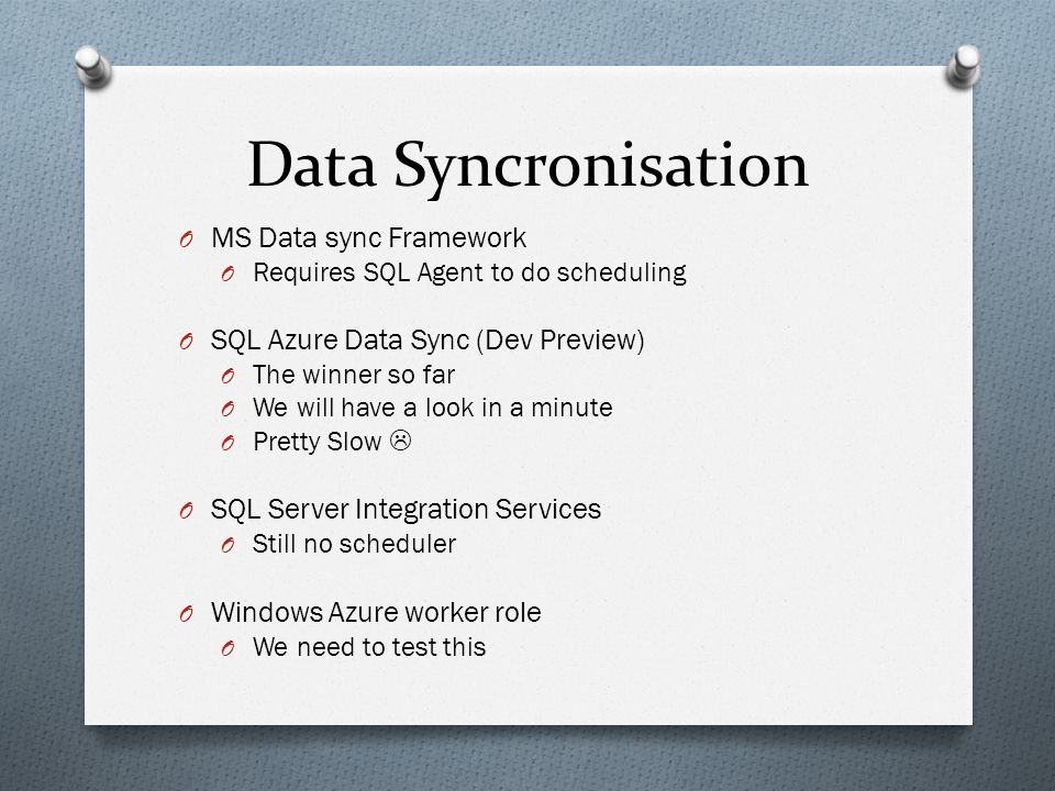Data Syncronisation O MS Data sync Framework O Requires SQL Agent to do scheduling O SQL Azure Data Sync (Dev Preview) O The winner so far O We will have a look in a minute O Pretty Slow  O SQL Server Integration Services O Still no scheduler O Windows Azure worker role O We need to test this