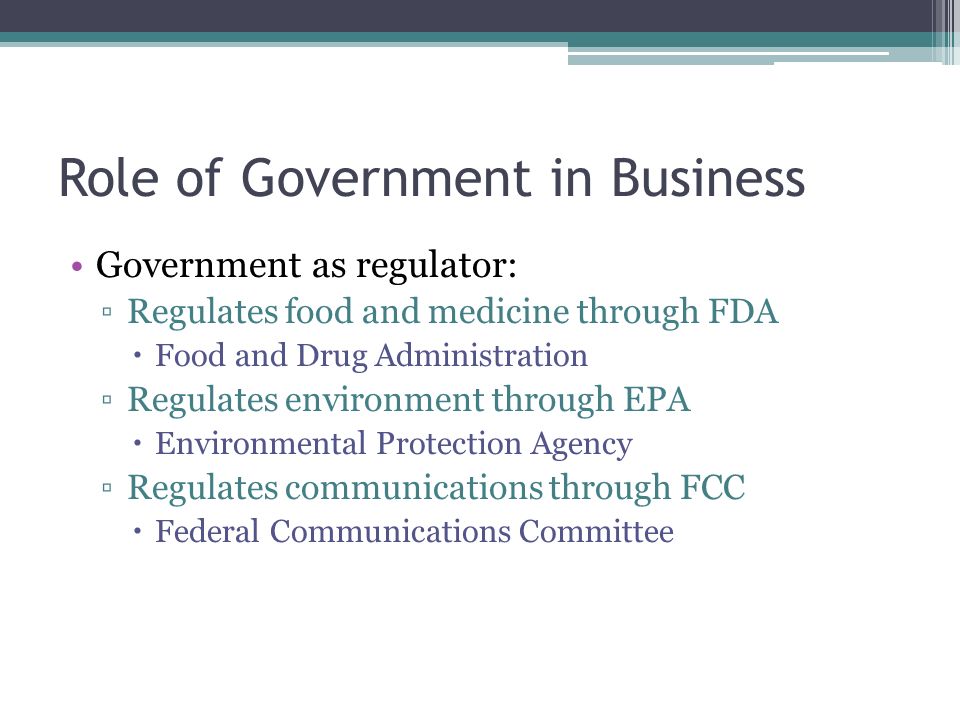 Role of Government in Business Government as regulator: ▫Regulates food and medicine through FDA  Food and Drug Administration ▫Regulates environment through EPA  Environmental Protection Agency ▫Regulates communications through FCC  Federal Communications Committee