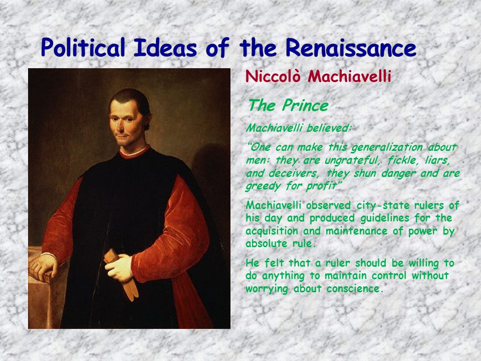Niccolò Machiavelli The Prince Machiavelli believed: One can make this generalization about men: they are ungrateful, fickle, liars, and deceivers, they shun danger and are greedy for profit Machiavelli observed city-state rulers of his day and produced guidelines for the acquisition and maintenance of power by absolute rule.