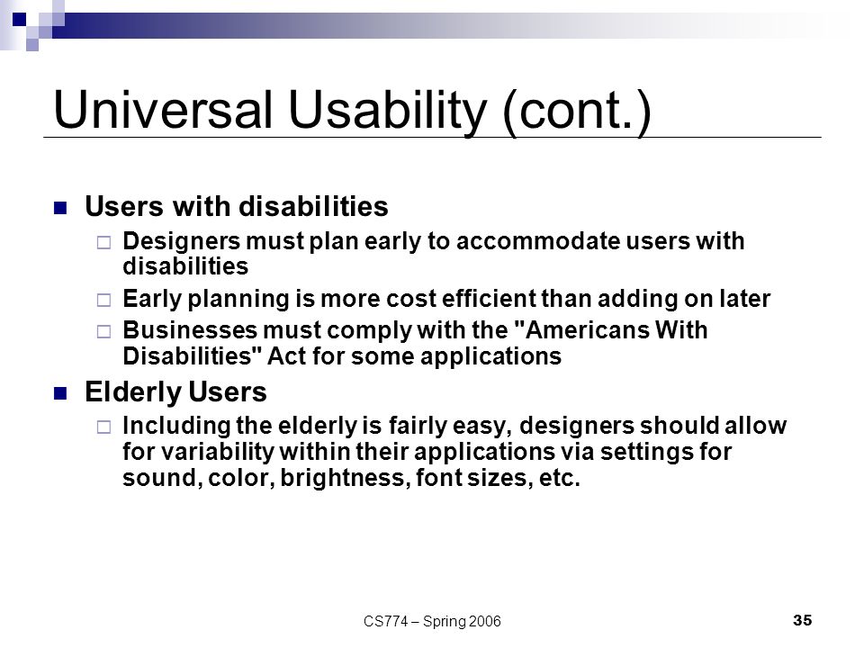 CS774 – Spring Universal Usability (cont.) Users with disabilities  Designers must plan early to accommodate users with disabilities  Early planning is more cost efficient than adding on later  Businesses must comply with the Americans With Disabilities Act for some applications Elderly Users  Including the elderly is fairly easy, designers should allow for variability within their applications via settings for sound, color, brightness, font sizes, etc.