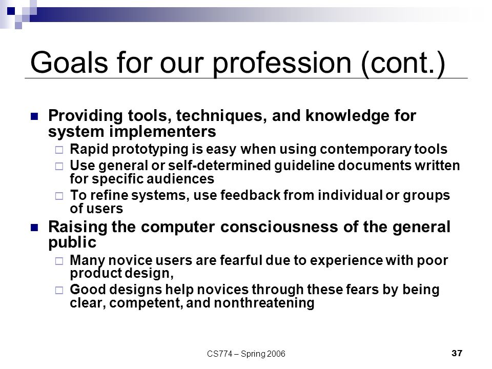 CS774 – Spring Goals for our profession (cont.) Providing tools, techniques, and knowledge for system implementers  Rapid prototyping is easy when using contemporary tools  Use general or self-determined guideline documents written for specific audiences  To refine systems, use feedback from individual or groups of users Raising the computer consciousness of the general public  Many novice users are fearful due to experience with poor product design,  Good designs help novices through these fears by being clear, competent, and nonthreatening