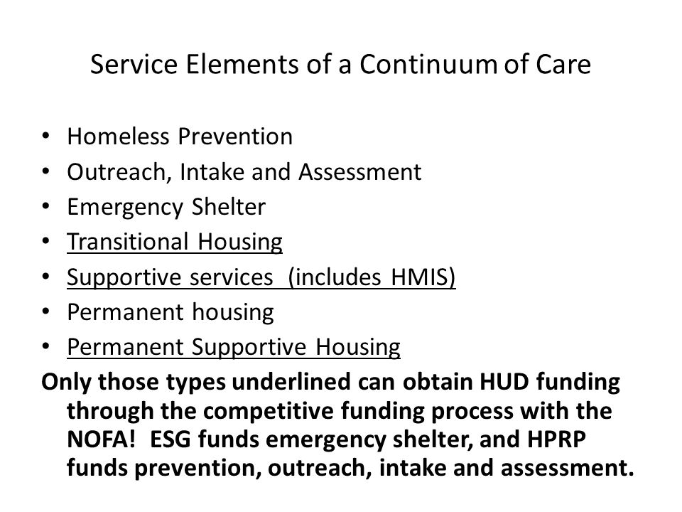 Service Elements of a Continuum of Care Homeless Prevention Outreach, Intake and Assessment Emergency Shelter Transitional Housing Supportive services (includes HMIS) Permanent housing Permanent Supportive Housing Only those types underlined can obtain HUD funding through the competitive funding process with the NOFA.