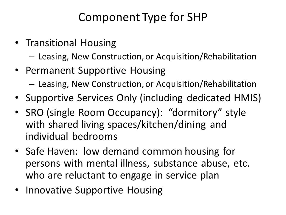 Component Type for SHP Transitional Housing – Leasing, New Construction, or Acquisition/Rehabilitation Permanent Supportive Housing – Leasing, New Construction, or Acquisition/Rehabilitation Supportive Services Only (including dedicated HMIS) SRO (single Room Occupancy): dormitory style with shared living spaces/kitchen/dining and individual bedrooms Safe Haven: low demand common housing for persons with mental illness, substance abuse, etc.