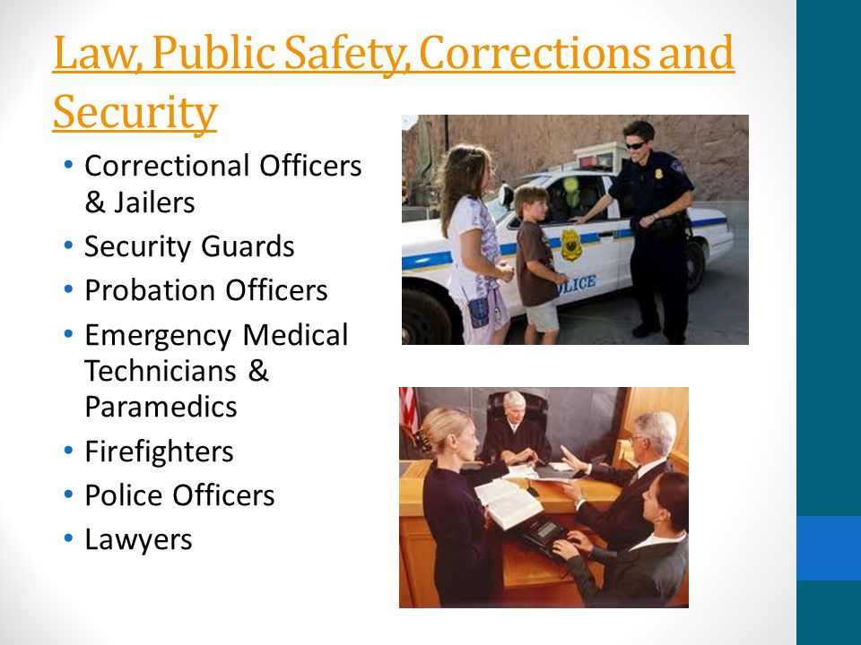 Law, Public Safety, Corrections and Security Correctional Officers & Jailers Security Guards Probation Officers Emergency Medical Technicians & Paramedics Firefighters Police Officers Lawyers