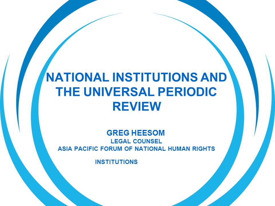 NATIONAL INSTITUTIONS AND THE UNIVERSAL PERIODIC REVIEW GREG HEESOM LEGAL COUNSEL ASIA PACIFIC FORUM OF NATIONAL HUMAN RIGHTS INSTITUTIONS
