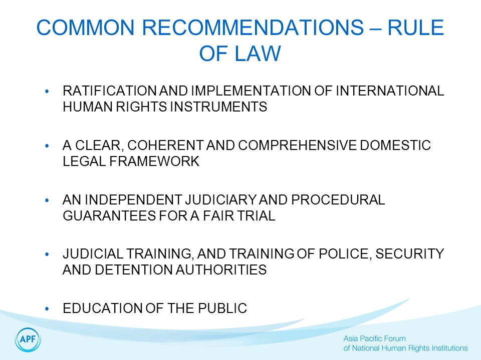 COMMON RECOMMENDATIONS – RULE OF LAW RATIFICATION AND IMPLEMENTATION OF INTERNATIONAL HUMAN RIGHTS INSTRUMENTS A CLEAR, COHERENT AND COMPREHENSIVE DOMESTIC LEGAL FRAMEWORK AN INDEPENDENT JUDICIARY AND PROCEDURAL GUARANTEES FOR A FAIR TRIAL JUDICIAL TRAINING, AND TRAINING OF POLICE, SECURITY AND DETENTION AUTHORITIES EDUCATION OF THE PUBLIC