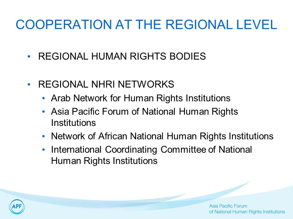 COOPERATION AT THE REGIONAL LEVEL REGIONAL HUMAN RIGHTS BODIES REGIONAL NHRI NETWORKS Arab Network for Human Rights Institutions Asia Pacific Forum of National Human Rights Institutions Network of African National Human Rights Institutions International Coordinating Committee of National Human Rights Institutions