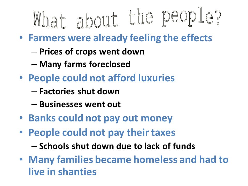 Farmers were already feeling the effects – Prices of crops went down – Many farms foreclosed People could not afford luxuries – Factories shut down – Businesses went out Banks could not pay out money People could not pay their taxes – Schools shut down due to lack of funds Many families became homeless and had to live in shanties