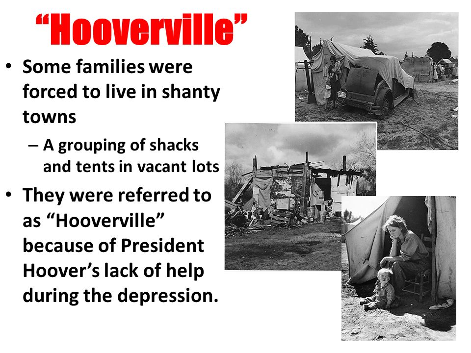 Hooverville Some families were forced to live in shanty towns – A grouping of shacks and tents in vacant lots They were referred to as Hooverville because of President Hoover’s lack of help during the depression.