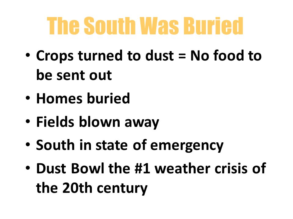 The South Was Buried Crops turned to dust = No food to be sent out Homes buried Fields blown away South in state of emergency Dust Bowl the #1 weather crisis of the 20th century