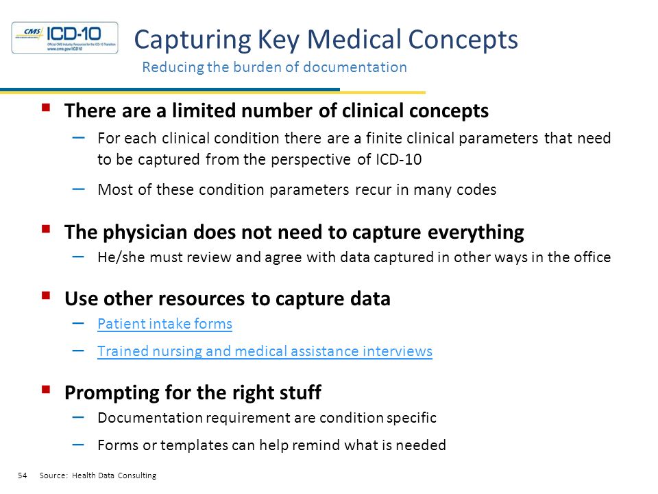 54 Capturing Key Medical Concepts Reducing the burden of documentation Source: Health Data Consulting  There are a limited number of clinical concepts – For each clinical condition there are a finite clinical parameters that need to be captured from the perspective of ICD-10 – Most of these condition parameters recur in many codes  The physician does not need to capture everything – He/she must review and agree with data captured in other ways in the office  Use other resources to capture data – Patient intake forms Patient intake forms – Trained nursing and medical assistance interviews Trained nursing and medical assistance interviews  Prompting for the right stuff – Documentation requirement are condition specific – Forms or templates can help remind what is needed Source: Health Data Consulting