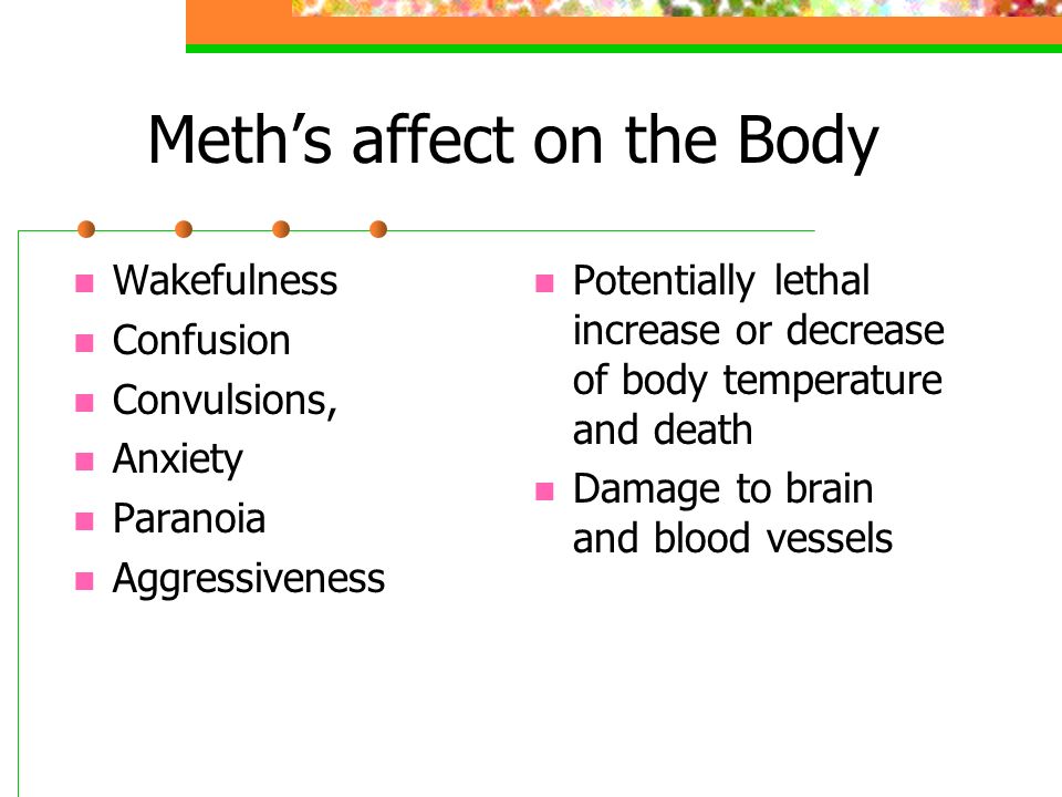 Meth’s affect on the Body Wakefulness Confusion Convulsions, Anxiety Paranoia Aggressiveness Potentially lethal increase or decrease of body temperature and death Damage to brain and blood vessels