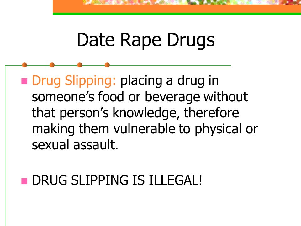 Date Rape Drugs Drug Slipping: placing a drug in someone’s food or beverage without that person’s knowledge, therefore making them vulnerable to physical or sexual assault.
