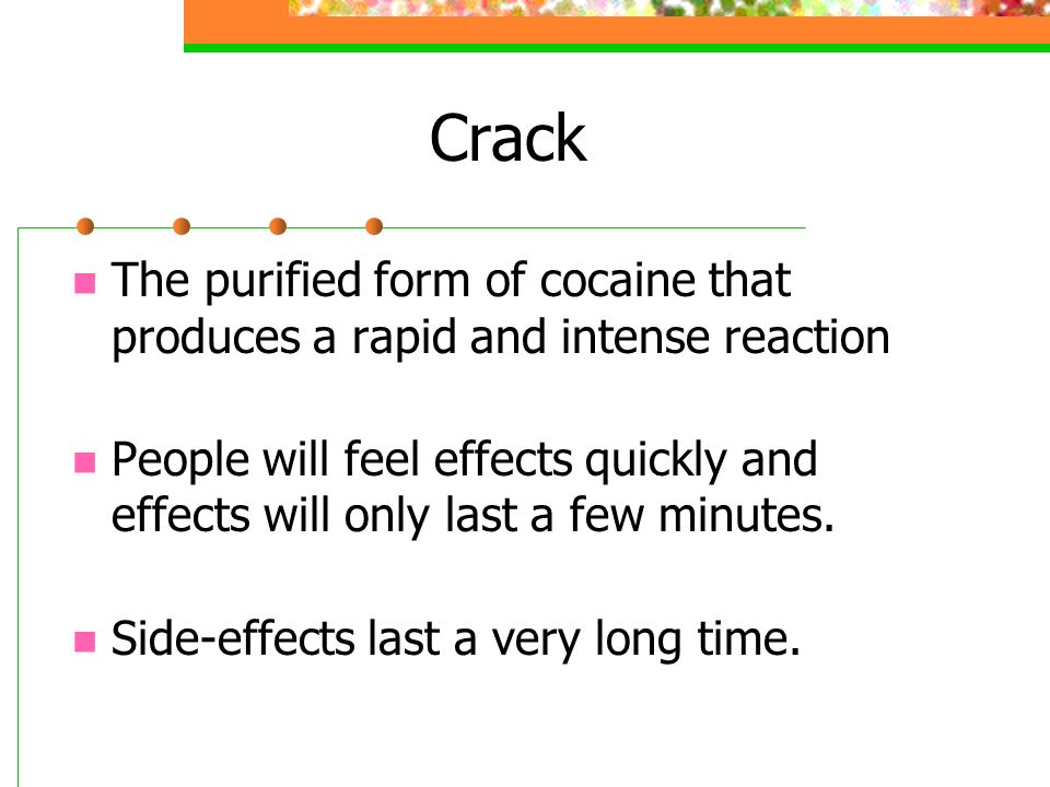 Crack The purified form of cocaine that produces a rapid and intense reaction People will feel effects quickly and effects will only last a few minutes.