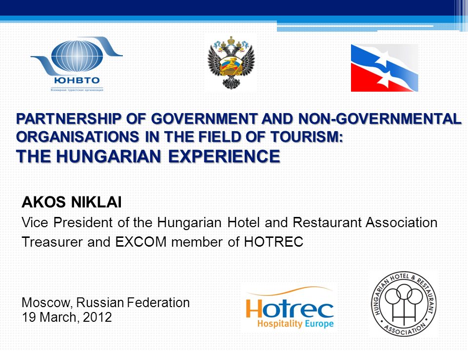 PARTNERSHIP OF GOVERNMENT AND NON-GOVERNMENTAL ORGANISATIONS IN THE FIELD OF TOURISM: THE HUNGARIAN EXPERIENCE AKOS NIKLAI Vice President of the Hungarian Hotel and Restaurant Association Treasurer and EXCOM member of HOTREC Moscow, Russian Federation 19 March, 2012