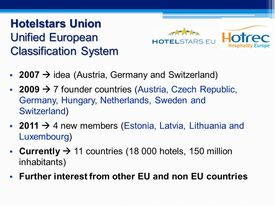 Hotelstars Union Unified European Classification System 2007  idea (Austria, Germany and Switzerland) 2009  7 founder countries (Austria, Czech Republic, Germany, Hungary, Netherlands, Sweden and Switzerland) 2011  4 new members (Estonia, Latvia, Lithuania and Luxembourg) Currently  11 countries ( hotels, 150 million inhabitants) Further interest from other EU and non EU countries
