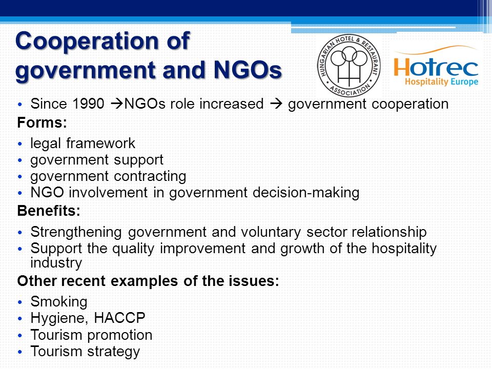 Cooperation of government and NGOs Since 1990  NGOs role increased  government cooperation Forms: legal framework government support government contracting NGO involvement in government decision-making Benefits: Strengthening government and voluntary sector relationship Support the quality improvement and growth of the hospitality industry Other recent examples of the issues: Smoking Hygiene, HACCP Tourism promotion Tourism strategy