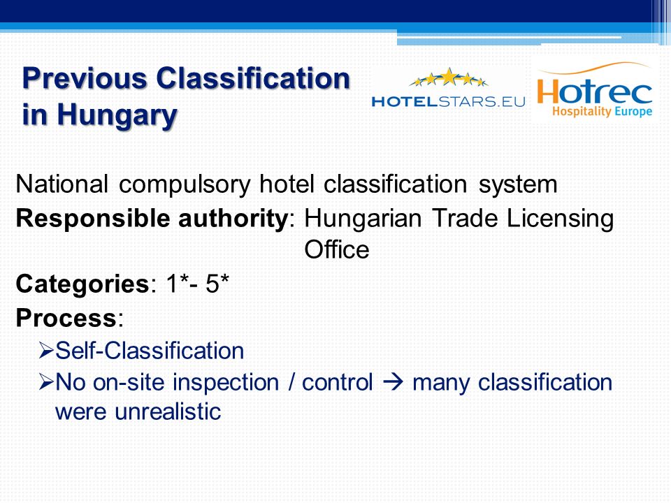 Previous Classification in Hungary National compulsory hotel classification system Responsible authority: Hungarian Trade Licensing Office Categories: 1*- 5* Process:  Self-Classification  No on-site inspection / control  many classification were unrealistic