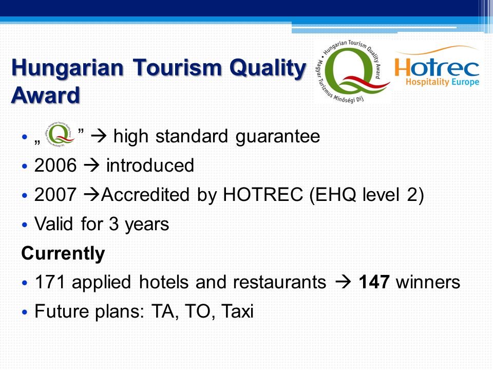 Hungarian Tourism Quality Award „  high standard guarantee 2006  introduced 2007  Accredited by HOTREC (EHQ level 2) Valid for 3 years Currently 171 applied hotels and restaurants  147 winners Future plans: TA, TO, Taxi