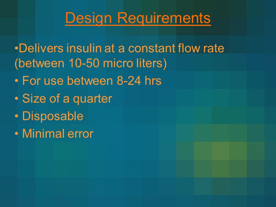 Design Requirements Delivers insulin at a constant flow rate (between micro liters) For use between 8-24 hrs Size of a quarter Disposable Minimal error
