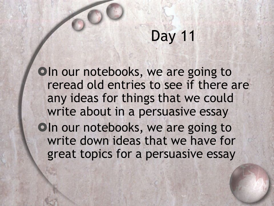 Day 11  In our notebooks, we are going to reread old entries to see if there are any ideas for things that we could write about in a persuasive essay  In our notebooks, we are going to write down ideas that we have for great topics for a persuasive essay