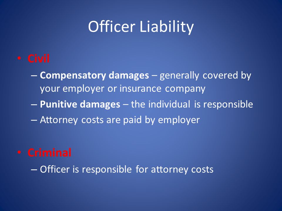 Officer Liability Civil – Compensatory damages – generally covered by your employer or insurance company – Punitive damages – the individual is responsible – Attorney costs are paid by employer Criminal – Officer is responsible for attorney costs