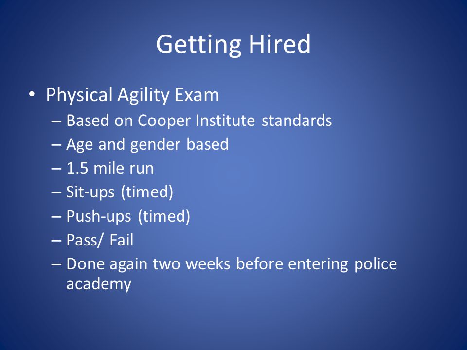 Getting Hired Physical Agility Exam – Based on Cooper Institute standards – Age and gender based – 1.5 mile run – Sit-ups (timed) – Push-ups (timed) – Pass/ Fail – Done again two weeks before entering police academy
