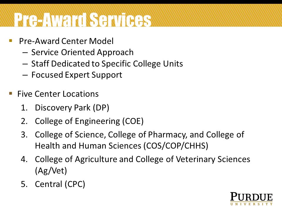 Pre-Award Services  Pre-Award Center Model – Service Oriented Approach – Staff Dedicated to Specific College Units – Focused Expert Support  Five Center Locations 1.Discovery Park (DP) 2.College of Engineering (COE) 3.College of Science, College of Pharmacy, and College of Health and Human Sciences (COS/COP/CHHS) 4.College of Agriculture and College of Veterinary Sciences (Ag/Vet) 5.Central (CPC)