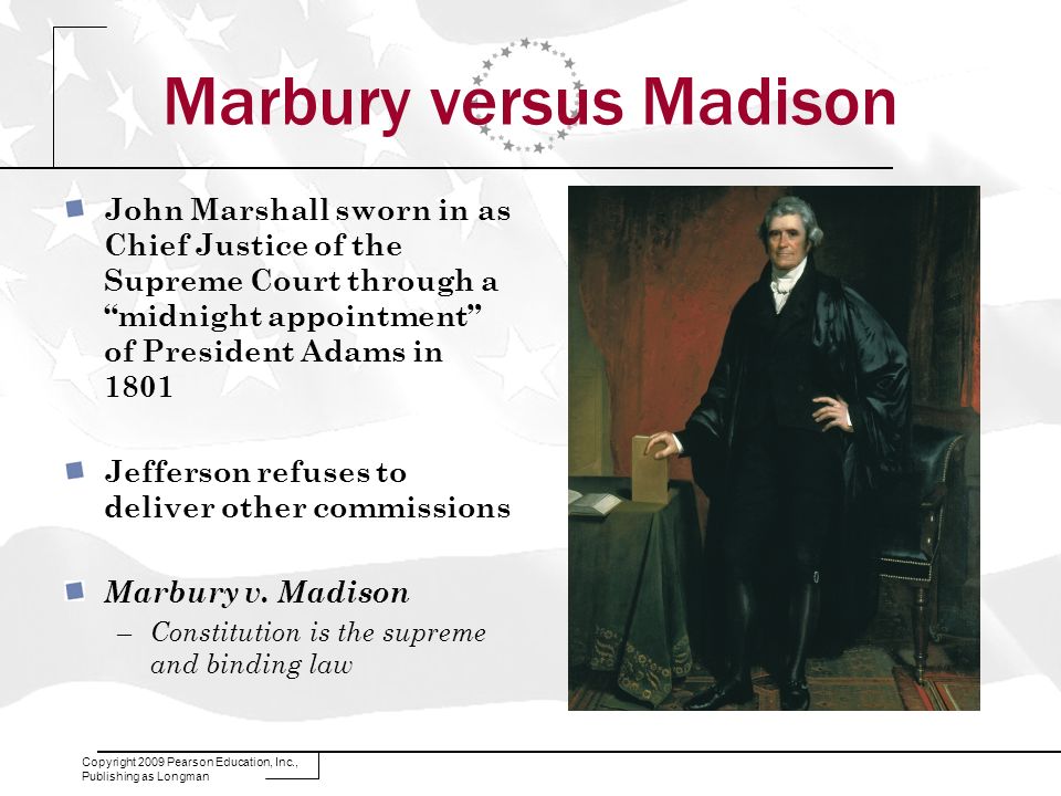 Copyright 2009 Pearson Education, Inc., Publishing as Longman Marbury versus Madison John Marshall sworn in as Chief Justice of the Supreme Court through a midnight appointment of President Adams in 1801 Jefferson refuses to deliver other commissions Marbury v.