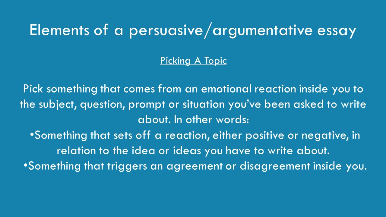 Elements of a persuasive/argumentative essay Picking A Topic Pick something that comes from an emotional reaction inside you to the subject, question, prompt or situation you’ve been asked to write about.