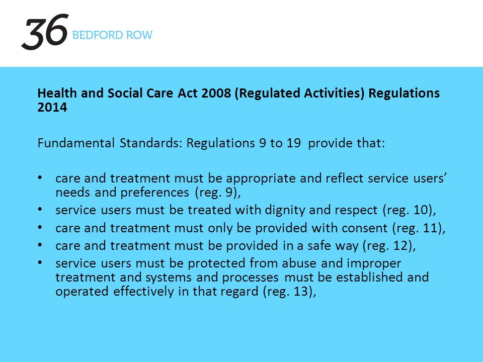 Health and Social Care Act 2008 (Regulated Activities) Regulations 2014 Fundamental Standards: Regulations 9 to 19 provide that: care and treatment must be appropriate and reflect service users’ needs and preferences (reg.