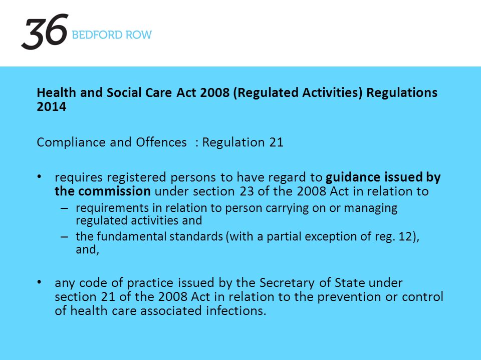 Health and Social Care Act 2008 (Regulated Activities) Regulations 2014 Compliance and Offences : Regulation 21 requires registered persons to have regard to guidance issued by the commission under section 23 of the 2008 Act in relation to – requirements in relation to person carrying on or managing regulated activities and – the fundamental standards (with a partial exception of reg.